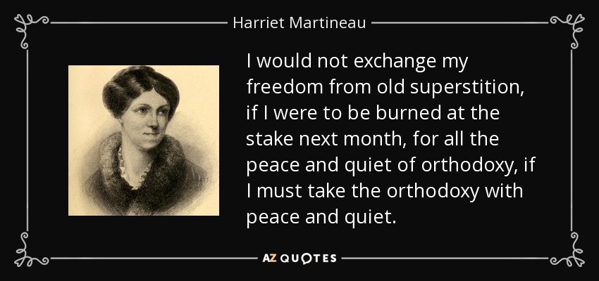 I would not exchange my freedom from old superstition, if I were to be burned at the stake next month, for all the peace and quiet of orthodoxy, if I must take the orthodoxy with peace and quiet. - Harriet Martineau