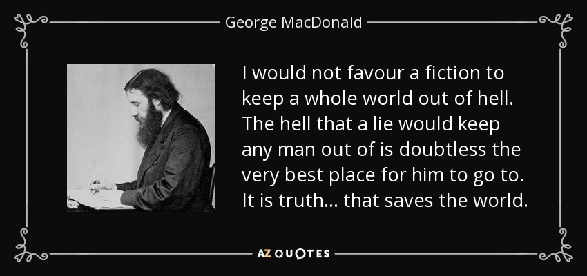 I would not favour a fiction to keep a whole world out of hell. The hell that a lie would keep any man out of is doubtless the very best place for him to go to. It is truth... that saves the world. - George MacDonald