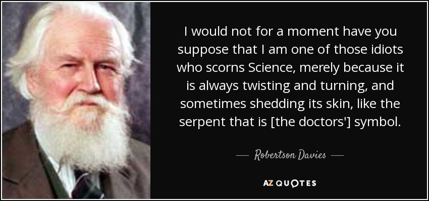 I would not for a moment have you suppose that I am one of those idiots who scorns Science, merely because it is always twisting and turning, and sometimes shedding its skin, like the serpent that is [the doctors'] symbol. - Robertson Davies