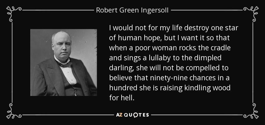 I would not for my life destroy one star of human hope, but I want it so that when a poor woman rocks the cradle and sings a lullaby to the dimpled darling, she will not be compelled to believe that ninety-nine chances in a hundred she is raising kindling wood for hell. - Robert Green Ingersoll