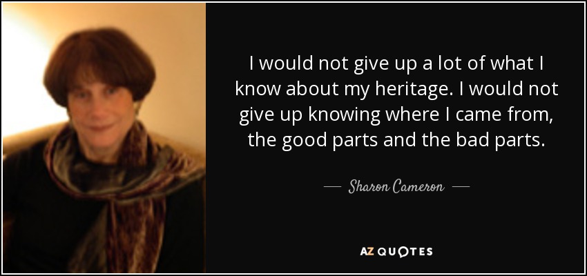 I would not give up a lot of what I know about my heritage. I would not give up knowing where I came from, the good parts and the bad parts. - Sharon Cameron