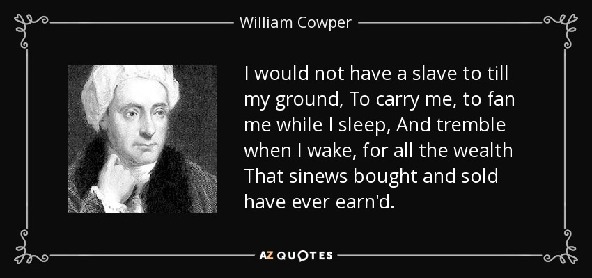 I would not have a slave to till my ground, To carry me, to fan me while I sleep, And tremble when I wake, for all the wealth That sinews bought and sold have ever earn'd. - William Cowper
