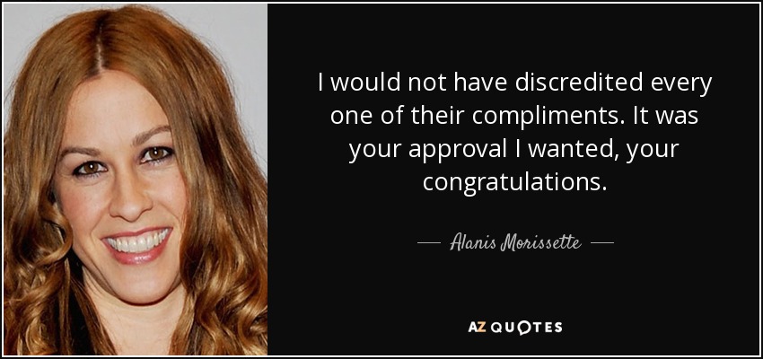 I would not have discredited every one of their compliments. It was your approval I wanted, your congratulations. - Alanis Morissette