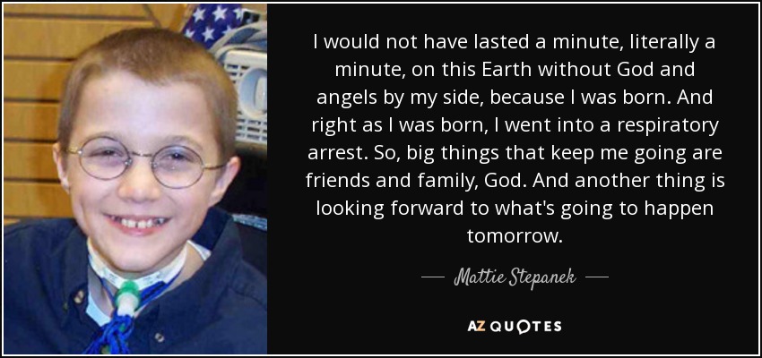 I would not have lasted a minute, literally a minute, on this Earth without God and angels by my side, because I was born. And right as I was born, I went into a respiratory arrest. So, big things that keep me going are friends and family, God. And another thing is looking forward to what's going to happen tomorrow. - Mattie Stepanek