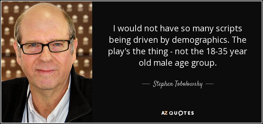 I would not have so many scripts being driven by demographics. The play's the thing - not the 18-35 year old male age group. - Stephen Tobolowsky