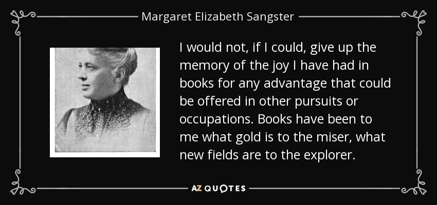 I would not, if I could, give up the memory of the joy I have had in books for any advantage that could be offered in other pursuits or occupations. Books have been to me what gold is to the miser, what new fields are to the explorer. - Margaret Elizabeth Sangster
