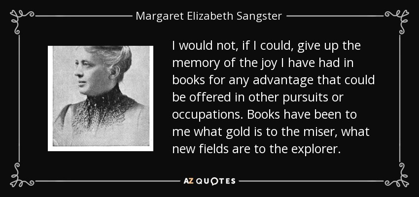 I would not, if I could, give up the memory of the joy I have had in books for any advantage that could be offered in other pursuits or occupations. Books have been to me what gold is to the miser, what new fields are to the explorer. - Margaret Elizabeth Sangster