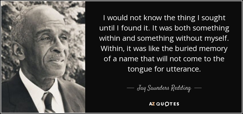 I would not know the thing I sought until I found it. It was both something within and something without myself. Within, it was like the buried memory of a name that will not come to the tongue for utterance. - Jay Saunders Redding