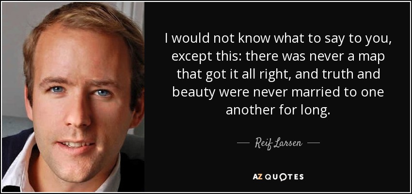 I would not know what to say to you, except this: there was never a map that got it all right, and truth and beauty were never married to one another for long. - Reif Larsen