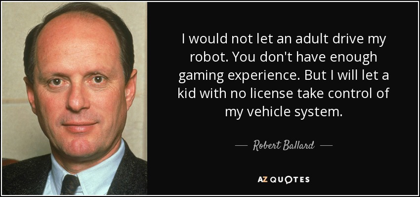 I would not let an adult drive my robot. You don't have enough gaming experience. But I will let a kid with no license take control of my vehicle system. - Robert Ballard