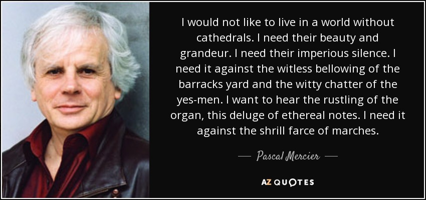 I would not like to live in a world without cathedrals. I need their beauty and grandeur. I need their imperious silence. I need it against the witless bellowing of the barracks yard and the witty chatter of the yes-men. I want to hear the rustling of the organ, this deluge of ethereal notes. I need it against the shrill farce of marches. - Pascal Mercier