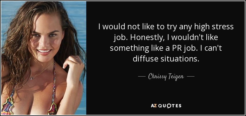 I would not like to try any high stress job. Honestly, I wouldn't like something like a PR job. I can't diffuse situations. - Chrissy Teigen