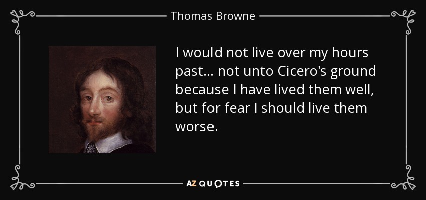 I would not live over my hours past ... not unto Cicero's ground because I have lived them well, but for fear I should live them worse. - Thomas Browne