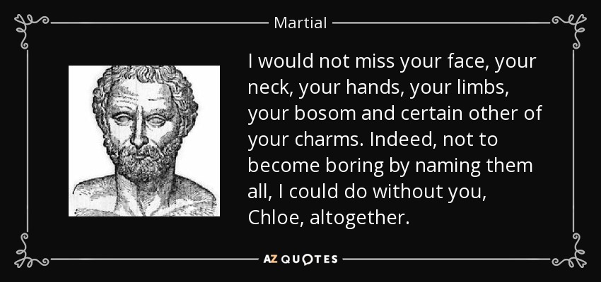 I would not miss your face, your neck, your hands, your limbs, your bosom and certain other of your charms. Indeed, not to become boring by naming them all, I could do without you, Chloe, altogether. - Martial