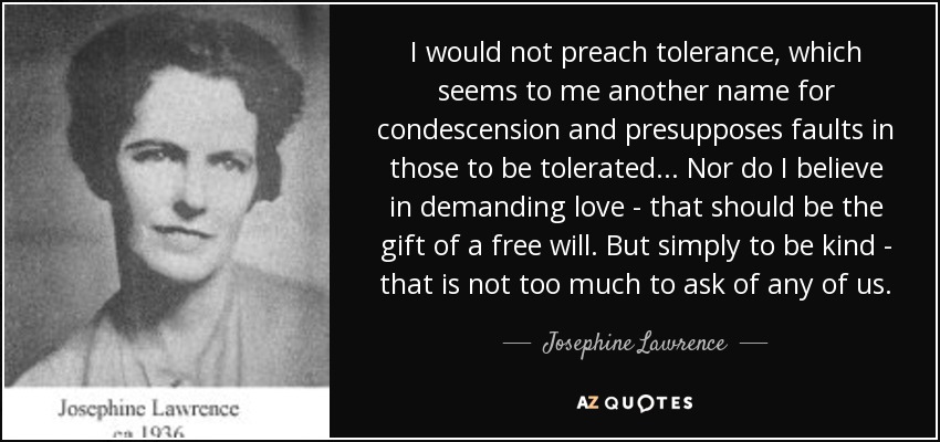 I would not preach tolerance, which seems to me another name for condescension and presupposes faults in those to be tolerated ... Nor do I believe in demanding love - that should be the gift of a free will. But simply to be kind - that is not too much to ask of any of us. - Josephine Lawrence