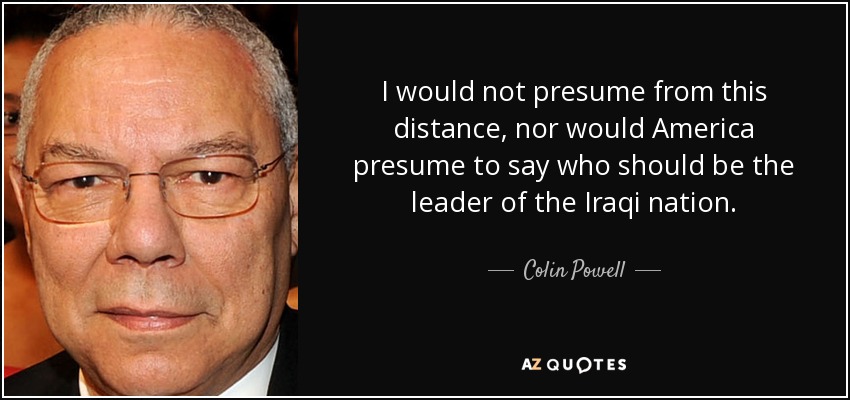 I would not presume from this distance, nor would America presume to say who should be the leader of the Iraqi nation. - Colin Powell