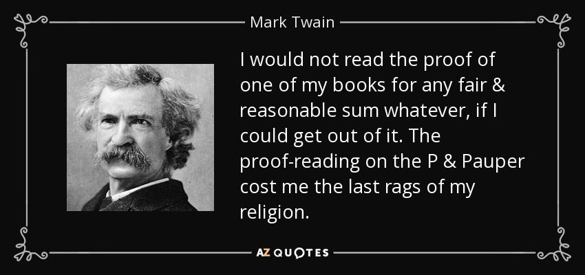 I would not read the proof of one of my books for any fair & reasonable sum whatever, if I could get out of it. The proof-reading on the P & Pauper cost me the last rags of my religion. - Mark Twain