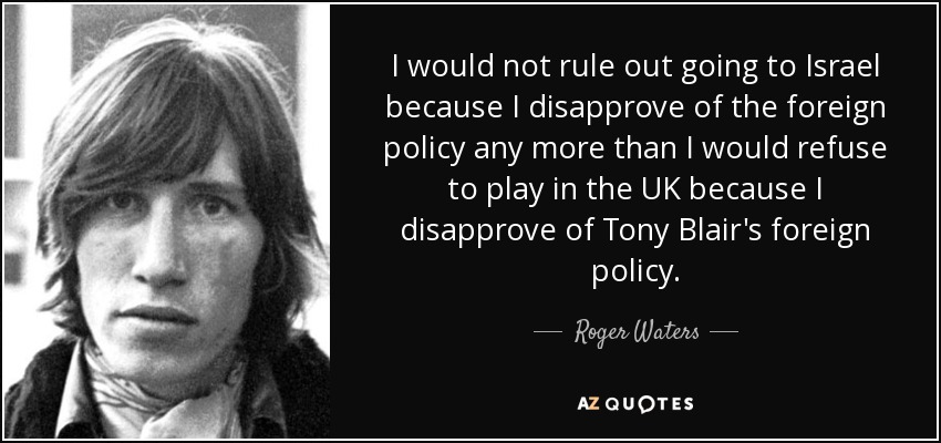 I would not rule out going to Israel because I disapprove of the foreign policy any more than I would refuse to play in the UK because I disapprove of Tony Blair's foreign policy. - Roger Waters