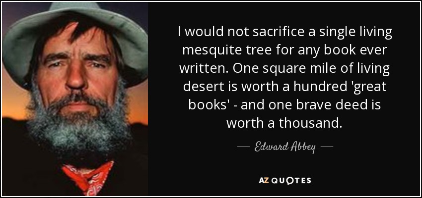 I would not sacrifice a single living mesquite tree for any book ever written. One square mile of living desert is worth a hundred 'great books' - and one brave deed is worth a thousand. - Edward Abbey