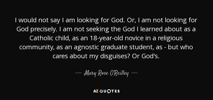 I would not say I am looking for God. Or, I am not looking for God precisely. I am not seeking the God I learned about as a Catholic child, as an 18-year-old novice in a religious community, as an agnostic graduate student, as - but who cares about my disguises? Or God's. - Mary Rose O'Reilley
