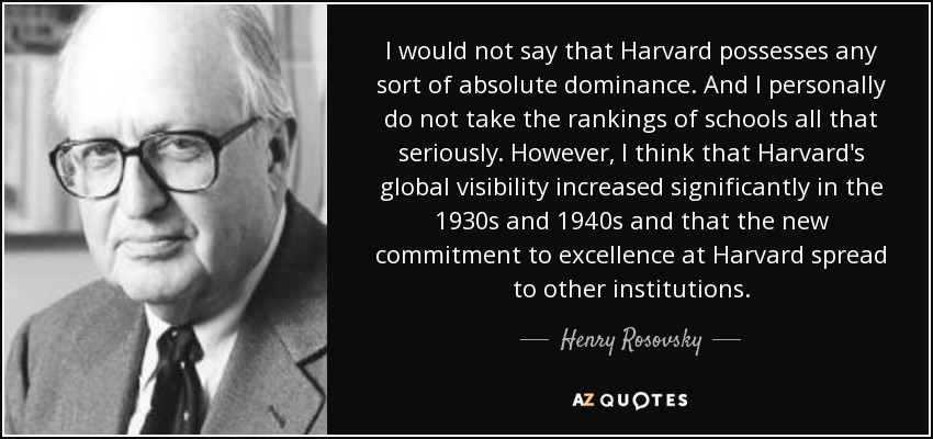 I would not say that Harvard possesses any sort of absolute dominance. And I personally do not take the rankings of schools all that seriously. However, I think that Harvard's global visibility increased significantly in the 1930s and 1940s and that the new commitment to excellence at Harvard spread to other institutions. - Henry Rosovsky