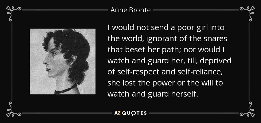 I would not send a poor girl into the world, ignorant of the snares that beset her path; nor would I watch and guard her, till, deprived of self-respect and self-reliance, she lost the power or the will to watch and guard herself . - Anne Bronte