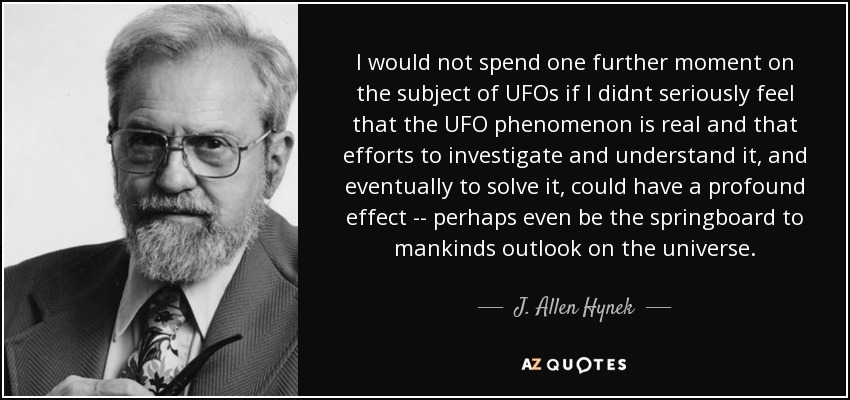 I would not spend one further moment on the subject of UFOs if I didnt seriously feel that the UFO phenomenon is real and that efforts to investigate and understand it, and eventually to solve it, could have a profound effect -- perhaps even be the springboard to mankinds outlook on the universe. - J. Allen Hynek