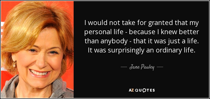 I would not take for granted that my personal life - because I knew better than anybody - that it was just a life. It was surprisingly an ordinary life. - Jane Pauley