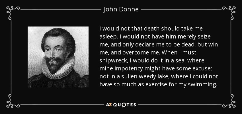 I would not that death should take me asleep. I would not have him merely seize me, and only declare me to be dead, but win me, and overcome me. When I must shipwreck, I would do it in a sea, where mine impotency might have some excuse; not in a sullen weedy lake, where I could not have so much as exercise for my swimming. - John Donne