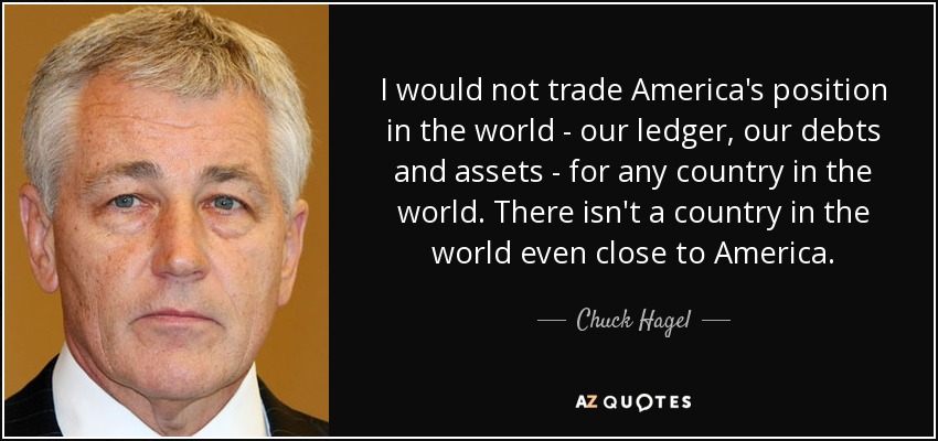 I would not trade America's position in the world - our ledger, our debts and assets - for any country in the world. There isn't a country in the world even close to America. - Chuck Hagel