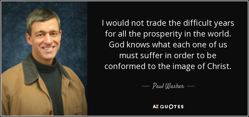 I would not trade the difficult years for all the prosperity in the world. God knows what each one of us must suffer in order to be conformed to the image of Christ. - Paul Washer