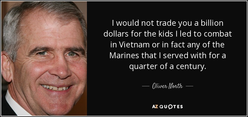 I would not trade you a billion dollars for the kids I led to combat in Vietnam or in fact any of the Marines that I served with for a quarter of a century. - Oliver North
