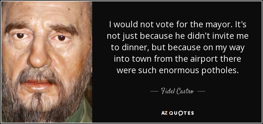 I would not vote for the mayor. It's not just because he didn't invite me to dinner, but because on my way into town from the airport there were such enormous potholes. - Fidel Castro