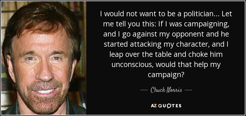 I would not want to be a politician... Let me tell you this: If I was campaigning, and I go against my opponent and he started attacking my character, and I leap over the table and choke him unconscious, would that help my campaign? - Chuck Norris
