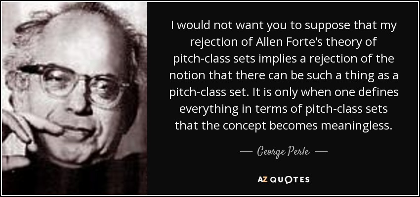 I would not want you to suppose that my rejection of Allen Forte's theory of pitch-class sets implies a rejection of the notion that there can be such a thing as a pitch-class set. It is only when one defines everything in terms of pitch-class sets that the concept becomes meaningless. - George Perle