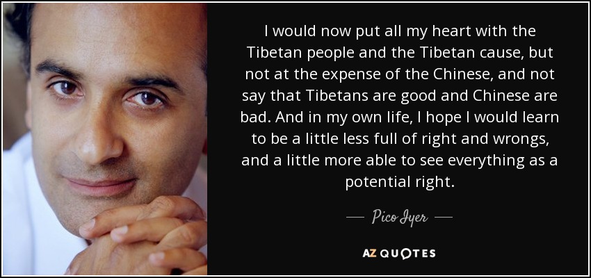 I would now put all my heart with the Tibetan people and the Tibetan cause, but not at the expense of the Chinese, and not say that Tibetans are good and Chinese are bad. And in my own life, I hope I would learn to be a little less full of right and wrongs, and a little more able to see everything as a potential right. - Pico Iyer