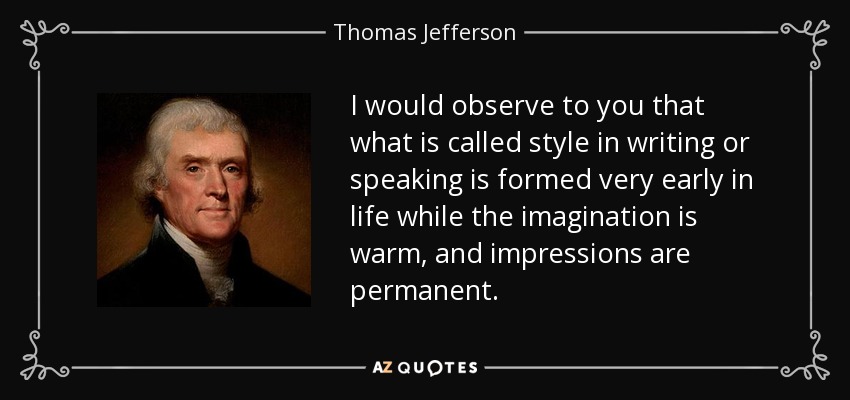 I would observe to you that what is called style in writing or speaking is formed very early in life while the imagination is warm, and impressions are permanent. - Thomas Jefferson