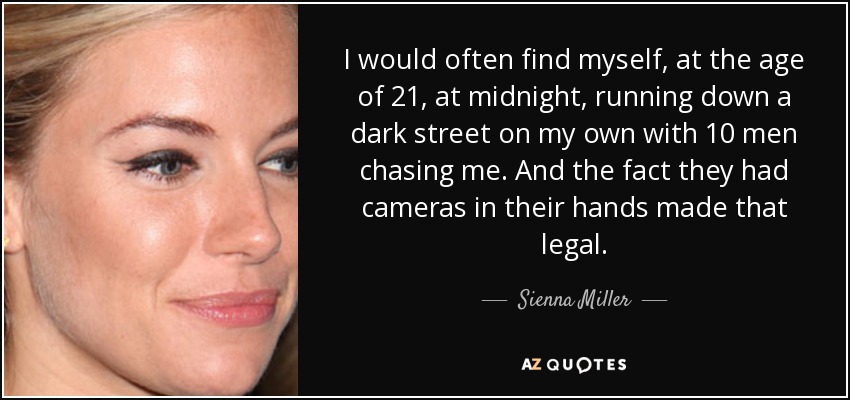 I would often find myself, at the age of 21, at midnight, running down a dark street on my own with 10 men chasing me. And the fact they had cameras in their hands made that legal. - Sienna Miller