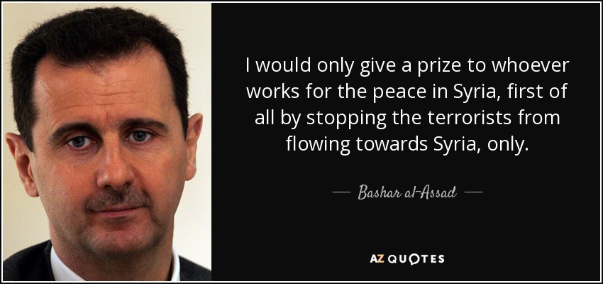 I would only give a prize to whoever works for the peace in Syria, first of all by stopping the terrorists from flowing towards Syria, only. - Bashar al-Assad