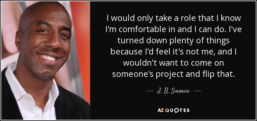 I would only take a role that I know I'm comfortable in and I can do. I've turned down plenty of things because I'd feel it's not me, and I wouldn't want to come on someone's project and flip that. - J. B. Smoove