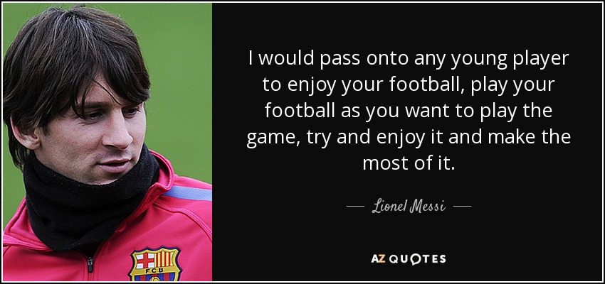 I would pass onto any young player to enjoy your football, play your football as you want to play the game, try and enjoy it and make the most of it. - Lionel Messi