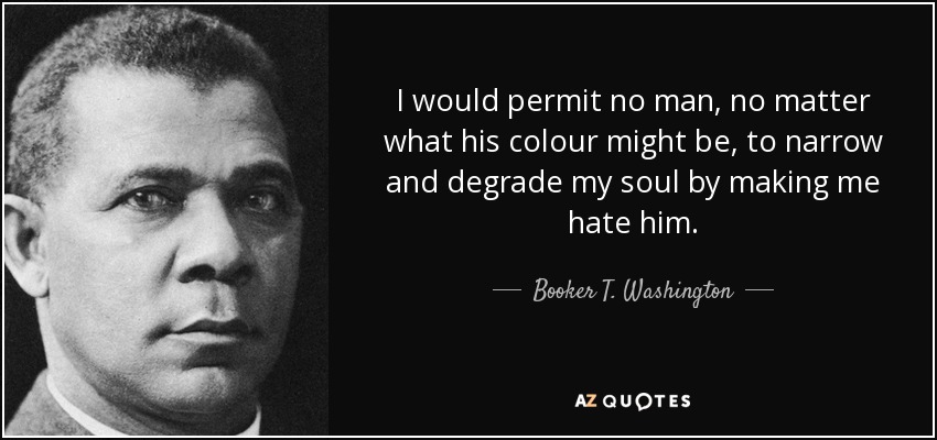 I would permit no man, no matter what his colour might be, to narrow and degrade my soul by making me hate him. - Booker T. Washington