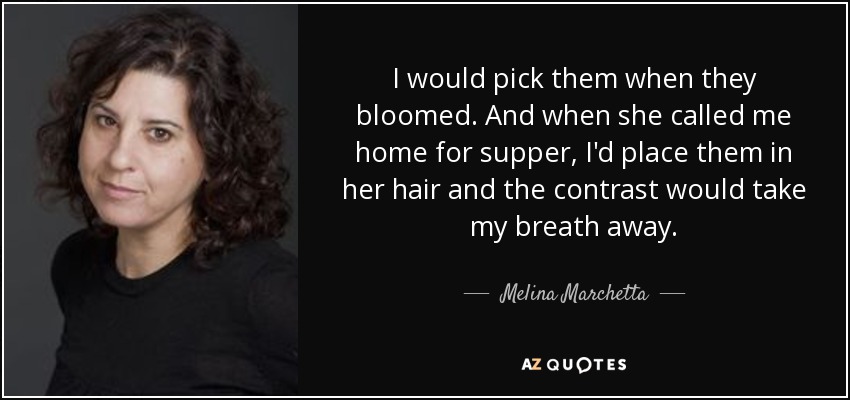 I would pick them when they bloomed. And when she called me home for supper, I'd place them in her hair and the contrast would take my breath away. - Melina Marchetta