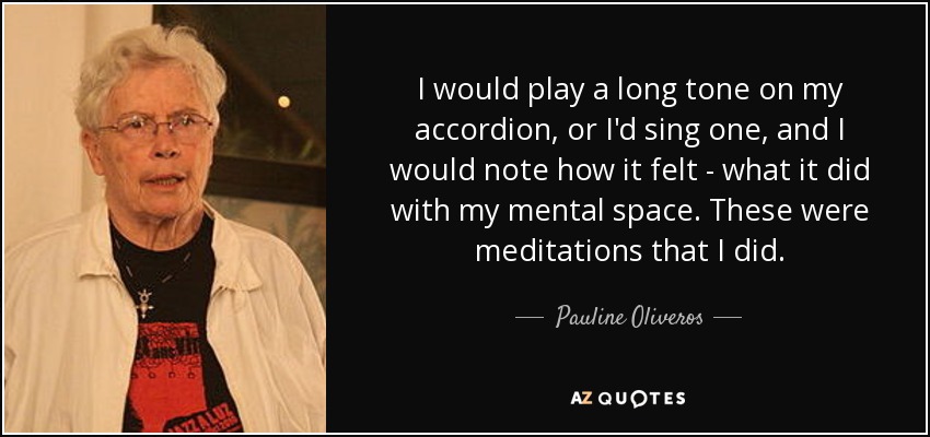 I would play a long tone on my accordion, or I'd sing one, and I would note how it felt - what it did with my mental space. These were meditations that I did. - Pauline Oliveros
