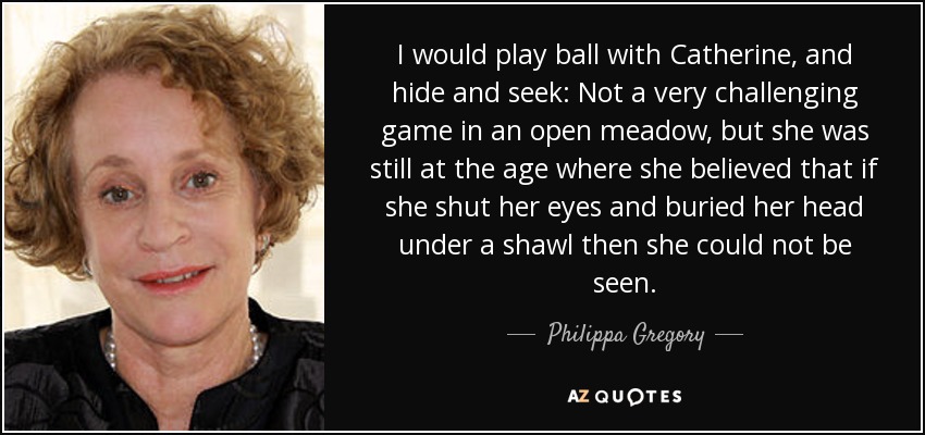 I would play ball with Catherine, and hide and seek: Not a very challenging game in an open meadow, but she was still at the age where she believed that if she shut her eyes and buried her head under a shawl then she could not be seen. - Philippa Gregory