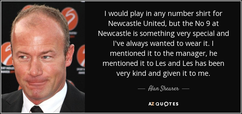 I would play in any number shirt for Newcastle United, but the No 9 at Newcastle is something very special and I've always wanted to wear it. I mentioned it to the manager, he mentioned it to Les and Les has been very kind and given it to me. - Alan Shearer