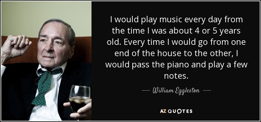 I would play music every day from the time I was about 4 or 5 years old. Every time I would go from one end of the house to the other, I would pass the piano and play a few notes. - William Eggleston