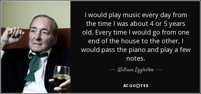 I would play music every day from the time I was about 4 or 5 years old. Every time I would go from one end of the house to the other, I would pass the piano and play a few notes. - William Eggleston