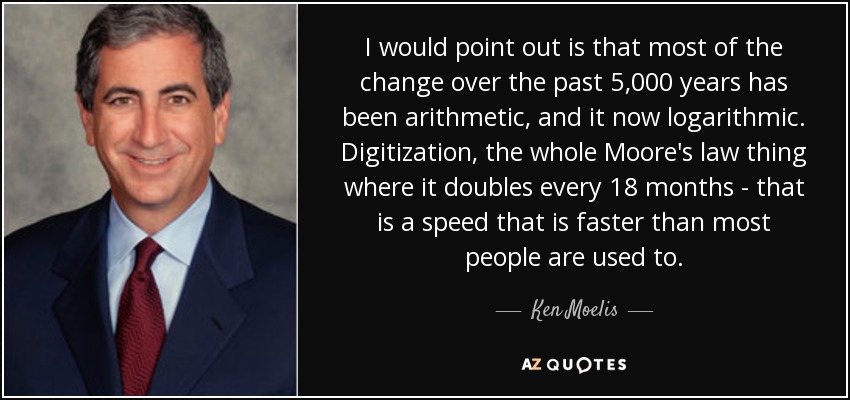 I would point out is that most of the change over the past 5,000 years has been arithmetic, and it now logarithmic. Digitization, the whole Moore's law thing where it doubles every 18 months - that is a speed that is faster than most people are used to. - Ken Moelis