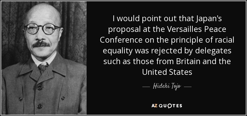 I would point out that Japan's proposal at the Versailles Peace Conference on the principle of racial equality was rejected by delegates such as those from Britain and the United States - Hideki Tojo